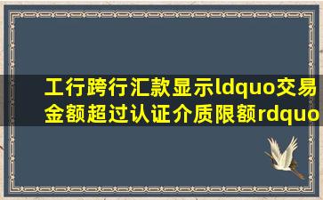 工行跨行汇款显示“交易金额超过认证介质限额”是什么意思?