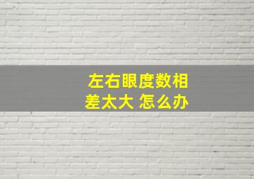 左右眼度数相差太大 怎么办