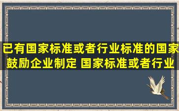 已有国家标准或者行业标准的,国家鼓励企业制定( )国家标准或者行业...