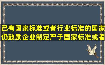 已有国家标准或者行业标准的国家仍鼓励企业制定严于国家标准或者...