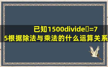 已知1500÷⭐=75,根据除法与乘法的什么运算关系?得出1500=多少