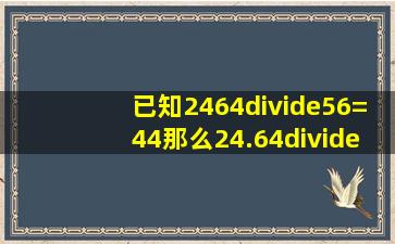 已知2464÷56=44,那么24.64÷5.6=(