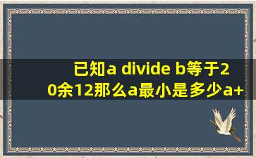 已知a ÷ b等于20余12、那么a最小是多少a+ b等于多少