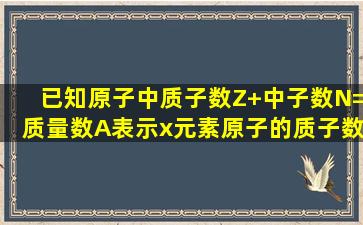 已知原子中,质子数(Z)+中子数(N)=质量数(A),表示x元素原子的质子数和...