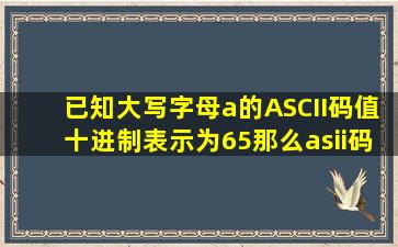 已知大写字母a的ASCII码值十进制表示为65那么asii码值为十进制数68...