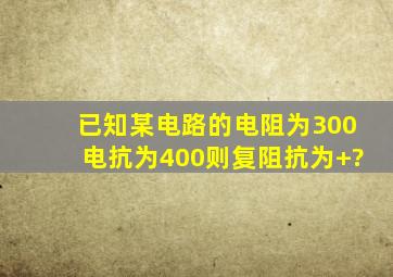 已知某电路的电阻为300电抗为400则复阻抗为+?