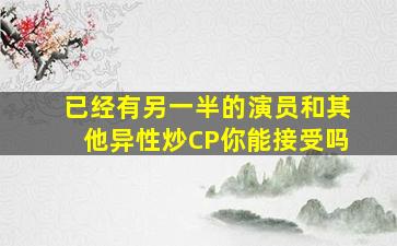 已经有另一半的演员和其他异性炒CP你能接受吗(