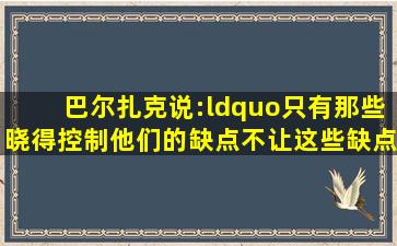 巴尔扎克说:“只有那些晓得控制他们的缺点,不让这些缺点控制自己的...