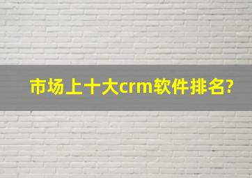 市场上十大crm软件排名?