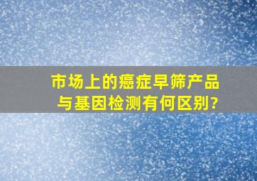 市场上的癌症早筛产品与基因检测有何区别?