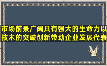 市场前景广阔,具有强大的生命力,以技术的突破创新带动企业发展,代表...