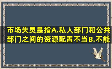 市场失灵是指()A.私人部门和公共部门之间的资源配置不当B.不能产生...