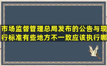 市场监督管理总局发布的公告与现行标准有些地方不一致应该执行哪...