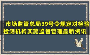 市场监管总局39号令规定对检验检测机构实施监督管理最新资讯 