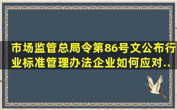 市场监管总局令第86号文公布《行业标准管理办法》,企业如何应对...