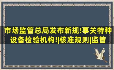 市场监管总局发布新规!事关特种设备检验机构!|核准规则|监管总局...