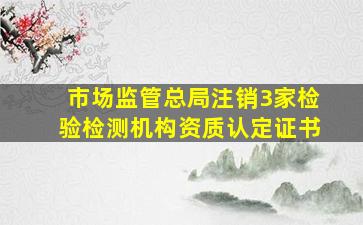 市场监管总局注销3家检验检测机构资质认定证书