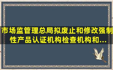 市场监管理总局拟废止和修改《强制性产品认证机构、检查机构和...