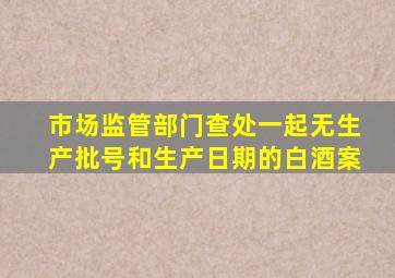 市场监管部门查处一起无生产批号和生产日期的白酒案