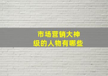 市场营销大神级的人物有哪些