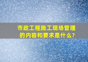 市政工程施工现场管理的内容和要求是什么?