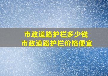 市政道路护栏多少钱 市政道路护栏价格便宜