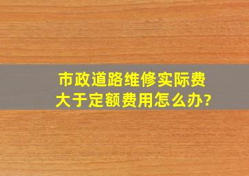 市政道路维修实际费大于定额费用怎么办?