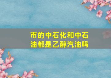 市的中石化和中石油都是乙醇汽油吗