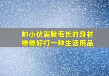 帅小伙满脸毛长的身材棒棒好打一种生活用品