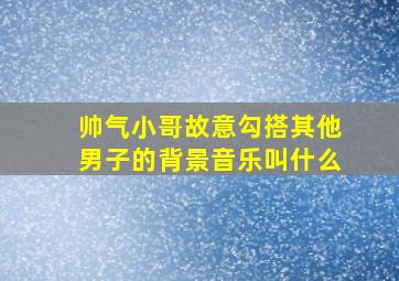 帅气小哥故意勾搭其他男子的背景音乐叫什么