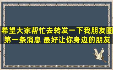 希望大家帮忙去转发一下我朋友圈第一条消息 ,最好让你身边的朋友...