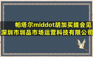 帕塔尔·胡加买提会见深圳市圳品市场运营科技有限公司董事长黄骋