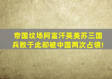 帝国坟场阿富汗,英美苏三国兵败于此,却被中国两次占领!