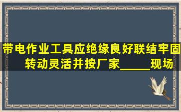 带电作业工具应绝缘良好、联结牢固、转动灵活,并按厂家_____、现场...