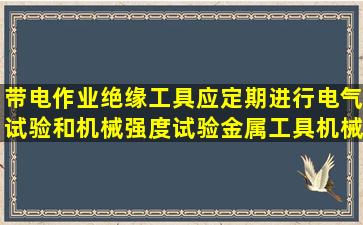 带电作业绝缘工具应定期进行电气试验和机械强度试验,金属工具机械试