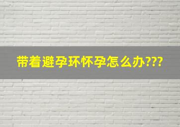 带着避孕环怀孕怎么办???