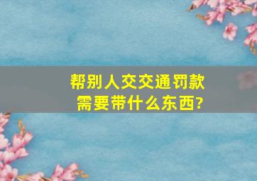 帮别人交交通罚款需要带什么东西?