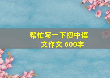 帮忙写一下初中语文作文 600字