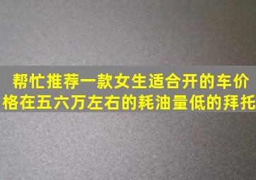 帮忙推荐一款女生适合开的车,价格在五六万左右的,耗油量低的。拜托