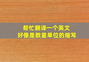 帮忙翻译一个英文 ,好像是数量单位的缩写。。