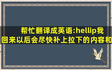 帮忙翻译成英语:…我回来以后会尽快补上拉下的内容和工作任务… ...