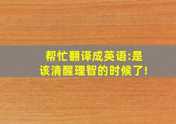 帮忙翻译成英语:是该清醒理智的时候了!