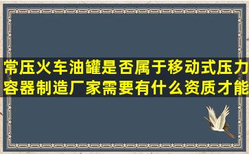 常压火车油罐,是否属于移动式压力容器,制造厂家需要有什么资质才能...