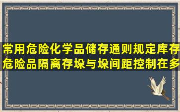 常用危险化学品储存通则规定库存危险品隔离存垛与垛间距控制在多少米