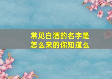 常见白酒的名字是怎么来的,你知道么