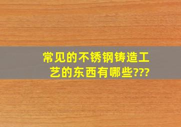 常见的不锈钢铸造工艺的东西有哪些???