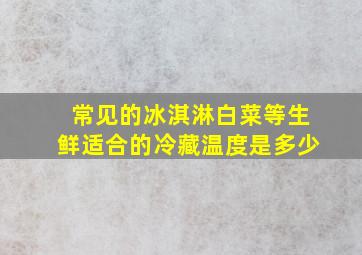 常见的冰淇淋、白菜等生鲜适合的冷藏温度是多少