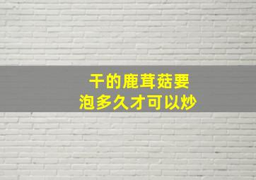 干的鹿茸菇要泡多久才可以炒