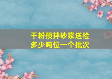 干粉预拌砂浆送检多少吨位一个批次