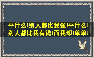 平什么!别人都比我强!平什么!别人都比我有钱!而我却!单单!还要去给...